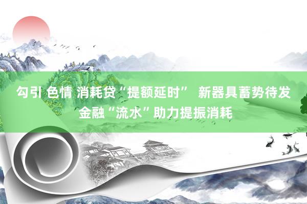 勾引 色情 消耗贷“提额延时”  新器具蓄势待发 金融“流水”助力提振消耗
