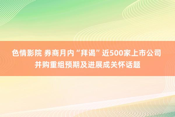 色情影院 券商月内“拜谒”近500家上市公司 并购重组预期及进展成关怀话题