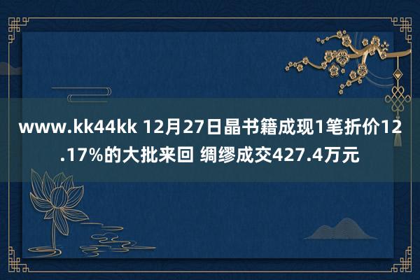 www.kk44kk 12月27日晶书籍成现1笔折价12.17%的大批来回 绸缪成交427.4万元