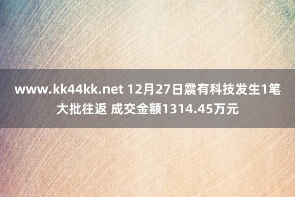 www.kk44kk.net 12月27日震有科技发生1笔大批往返 成交金额1314.45万元