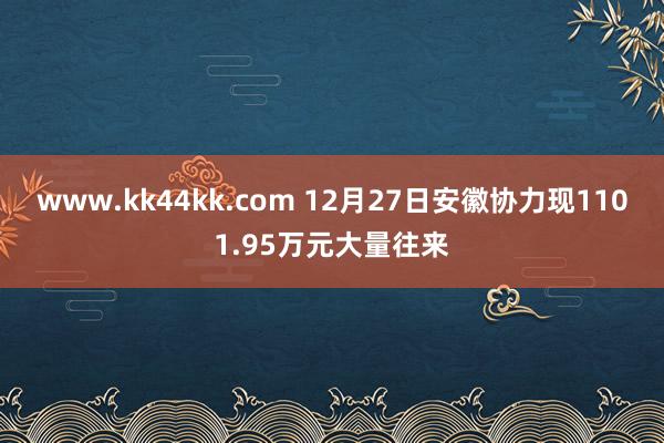 www.kk44kk.com 12月27日安徽协力现1101.95万元大量往来