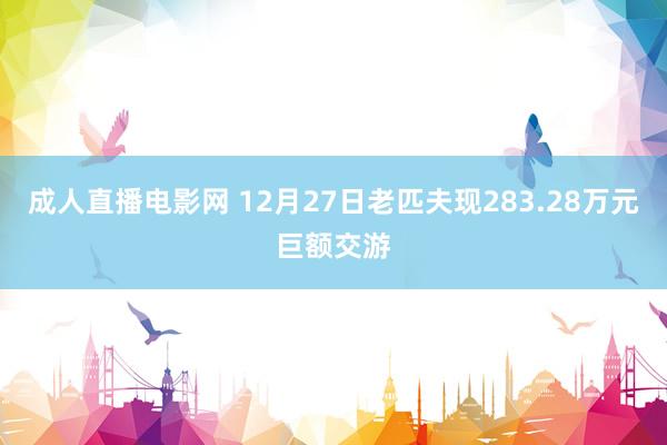 成人直播电影网 12月27日老匹夫现283.28万元巨额交游