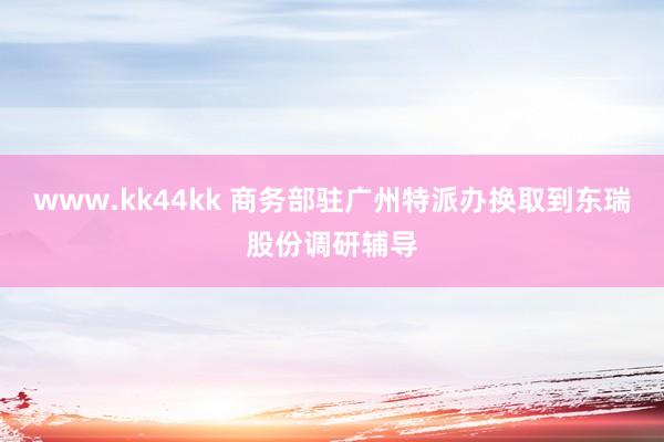 www.kk44kk 商务部驻广州特派办换取到东瑞股份调研辅导