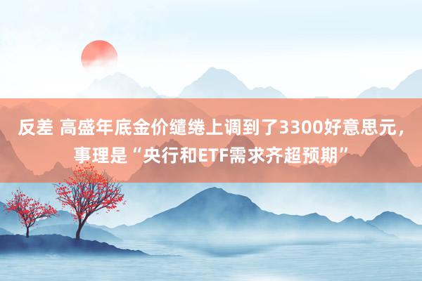 反差 高盛年底金价缱绻上调到了3300好意思元，事理是“央行和ETF需求齐超预期”