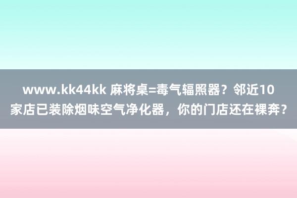 www.kk44kk 麻将桌=毒气辐照器？邻近10家店已装除烟味空气净化器，你的门店还在裸奔？