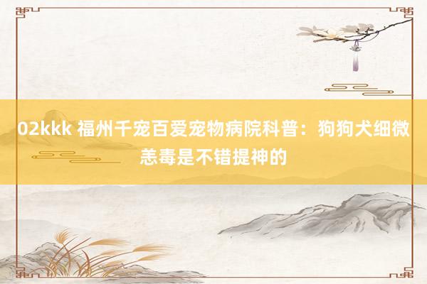 02kkk 福州千宠百爱宠物病院科普：狗狗犬细微恙毒是不错提神的