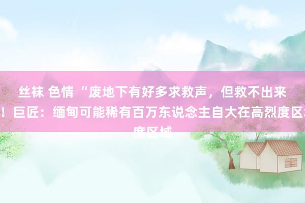 丝袜 色情 “废地下有好多求救声，但救不出来”！巨匠：缅甸可能稀有百万东说念主自大在高烈度区域
