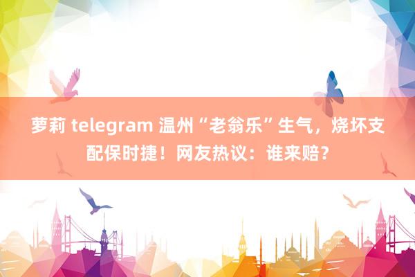 萝莉 telegram 温州“老翁乐”生气，烧坏支配保时捷！网友热议：谁来赔？