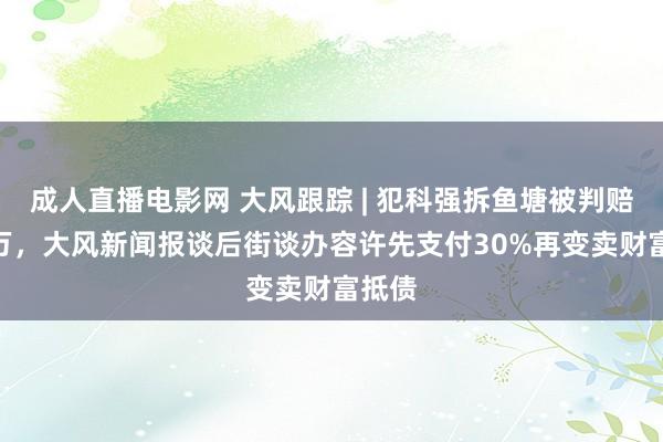 成人直播电影网 大风跟踪 | 犯科强拆鱼塘被判赔380万，大风新闻报谈后街谈办容许先支付30%再变卖财富抵债