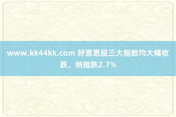 www.kk44kk.com 好意思股三大指数均大幅收跌，纳指跌2.7%