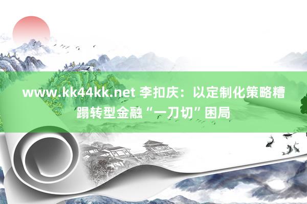 www.kk44kk.net 李扣庆：以定制化策略糟蹋转型金融“一刀切”困局