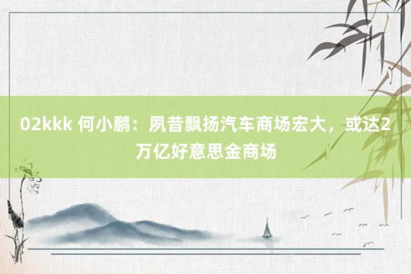 02kkk 何小鹏：夙昔飘扬汽车商场宏大，或达2万亿好意思金商场