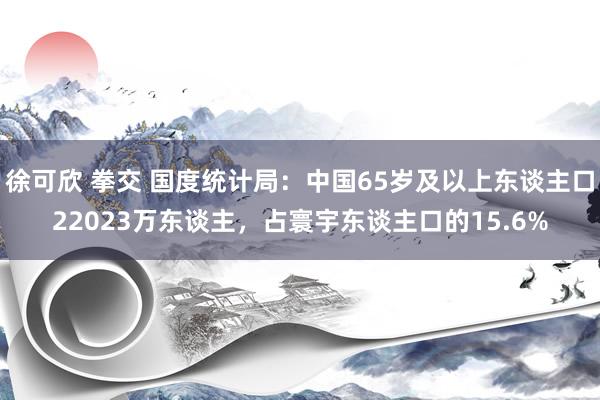 徐可欣 拳交 国度统计局：中国65岁及以上东谈主口22023万东谈主，占寰宇东谈主口的15.6%