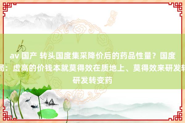 av 国产 转头国度集采降价后的药品性量？国度医保局：虚高的价钱本就莫得效在质地上、莫得效来研发转变药