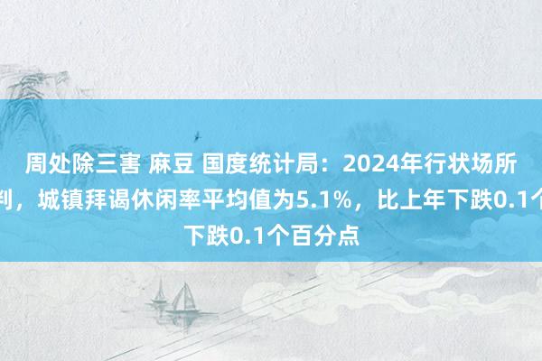 周处除三害 麻豆 国度统计局：2024年行状场所总体剖判，城镇拜谒休闲率平均值为5.1%，比上年下跌0.1个百分点