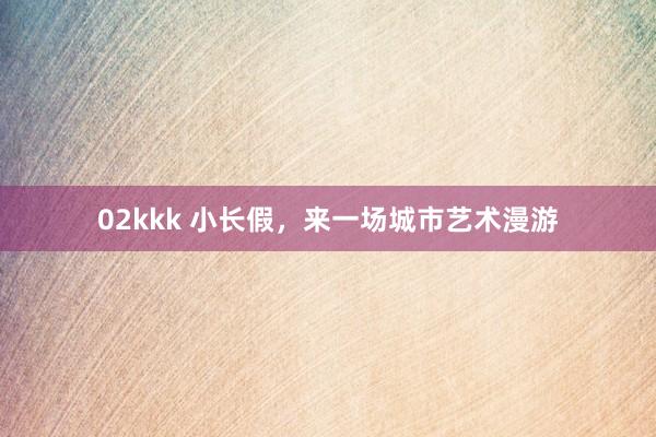 02kkk 小长假，来一场城市艺术漫游