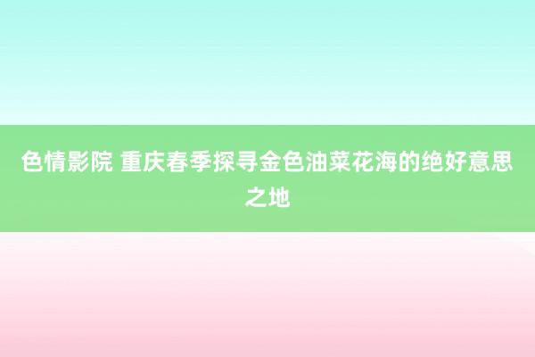 色情影院 重庆春季探寻金色油菜花海的绝好意思之地