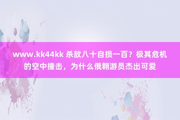www.kk44kk 杀敌八十自损一百？极其危机的空中撞击，为什么俄翱游员杰出可爱
