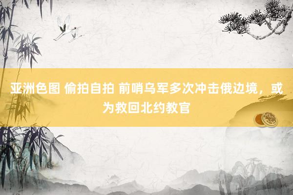 亚洲色图 偷拍自拍 前哨乌军多次冲击俄边境，或为救回北约教官