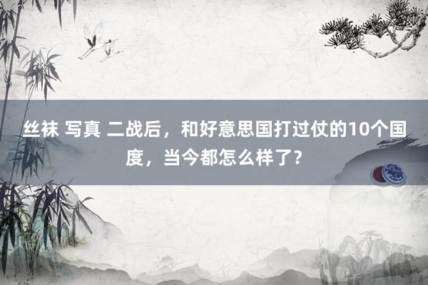 丝袜 写真 二战后，和好意思国打过仗的10个国度，当今都怎么样了？