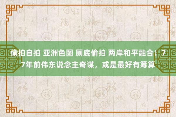 偷拍自拍 亚洲色图 厕底偷拍 两岸和平融合！77年前伟东说念主奇谋，或是最好有筹算