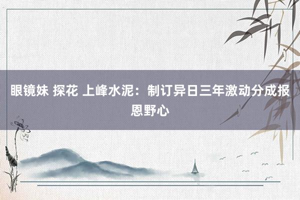 眼镜妹 探花 上峰水泥：制订异日三年激动分成报恩野心