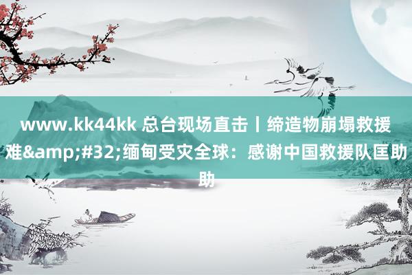www.kk44kk 总台现场直击丨缔造物崩塌救援难&#32;缅甸受灾全球：感谢中国救援队匡助