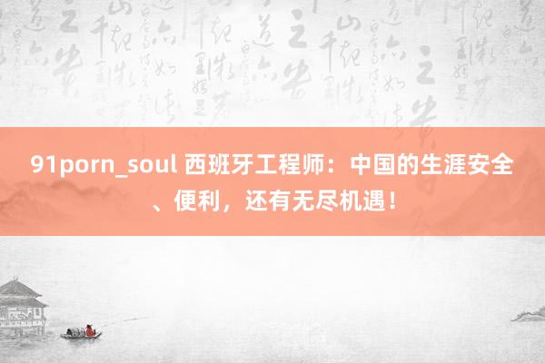 91porn_soul 西班牙工程师：中国的生涯安全、便利，还有无尽机遇！
