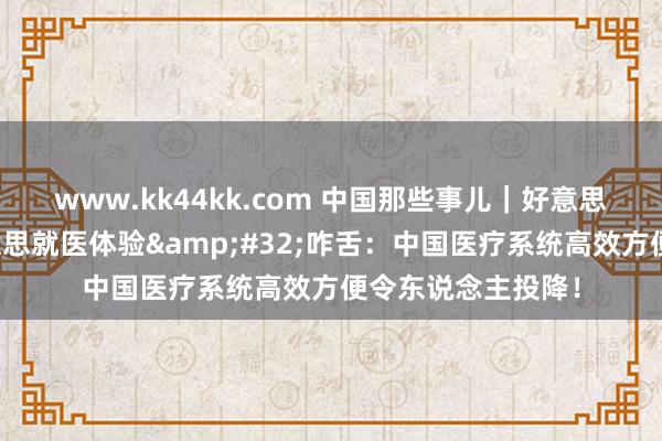 www.kk44kk.com 中国那些事儿｜好意思国小伙对比中好意思就医体验&#32;咋舌：中国医疗系统高效方便令东说念主投降！