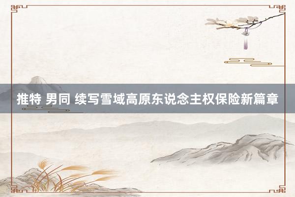 推特 男同 续写雪域高原东说念主权保险新篇章