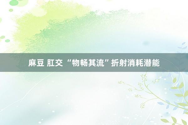 麻豆 肛交 “物畅其流”折射消耗潜能