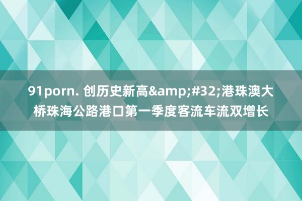 91porn. 创历史新高&#32;港珠澳大桥珠海公路港口第一季度客流车流双增长