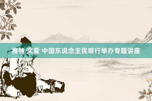 推特 文爱 中国东说念主民银行举办专题讲座