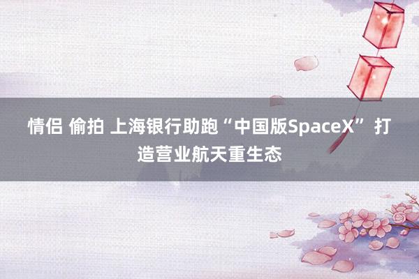 情侣 偷拍 上海银行助跑“中国版SpaceX” 打造营业航天重生态
