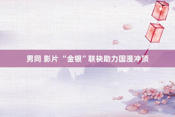 男同 影片 “金银”联袂助力国漫冲顶