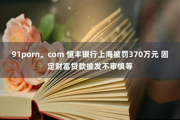 91porn。com 恒丰银行上海被罚370万元 固定财富贷款披发不审慎等