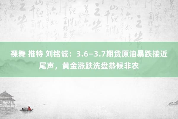裸舞 推特 刘铭诚：3.6—3.7期货原油暴跌接近尾声，黄金涨跌洗盘恭候非农