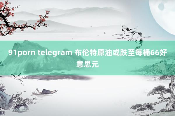 91porn telegram 布伦特原油或跌至每桶66好意思元