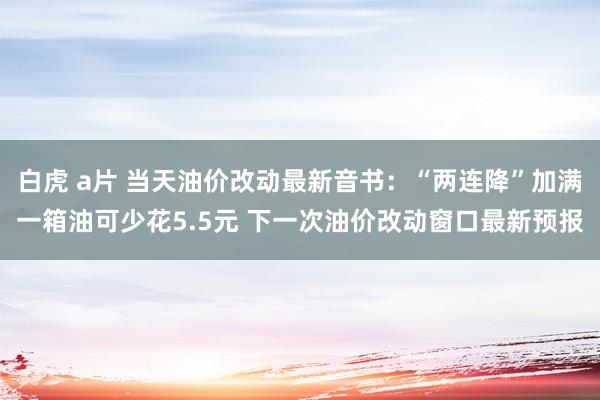 白虎 a片 当天油价改动最新音书：“两连降”加满一箱油可少花5.5元 下一次油价改动窗口最新预报
