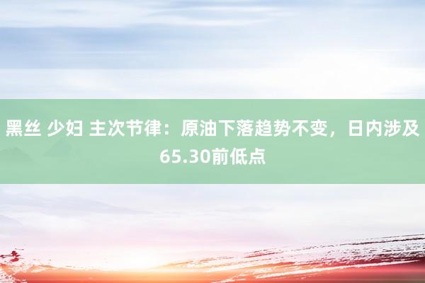 黑丝 少妇 主次节律：原油下落趋势不变，日内涉及65.30前低点