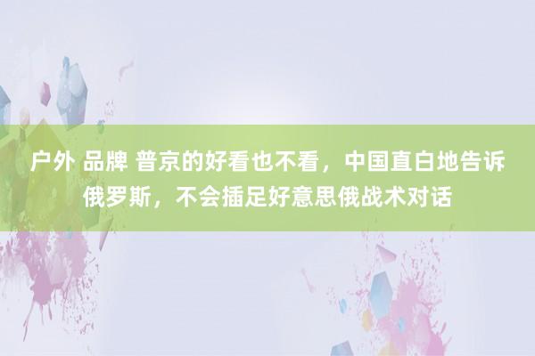 户外 品牌 普京的好看也不看，中国直白地告诉俄罗斯，不会插足好意思俄战术对话