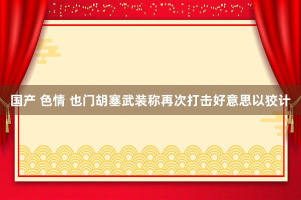 国产 色情 也门胡塞武装称再次打击好意思以狡计