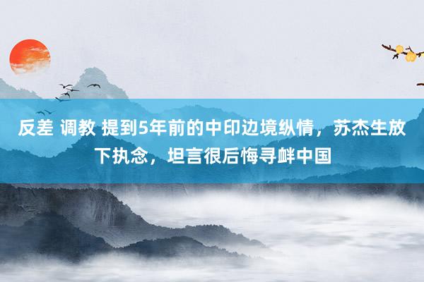 反差 调教 提到5年前的中印边境纵情，苏杰生放下执念，坦言很后悔寻衅中国