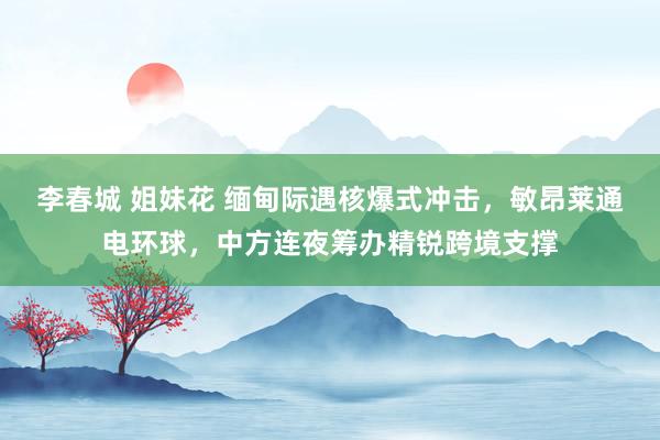 李春城 姐妹花 缅甸际遇核爆式冲击，敏昂莱通电环球，中方连夜筹办精锐跨境支撑