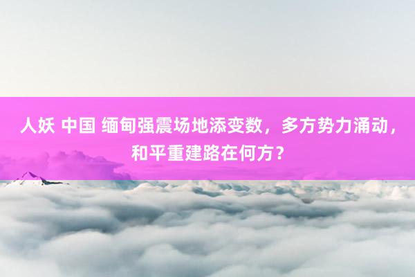 人妖 中国 缅甸强震场地添变数，多方势力涌动，和平重建路在何方？