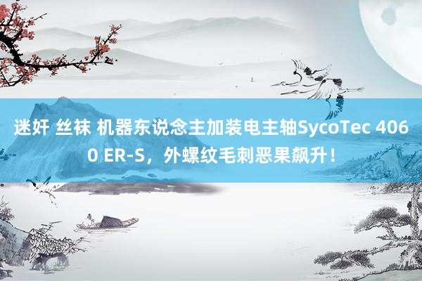 迷奸 丝袜 机器东说念主加装电主轴SycoTec 4060 ER-S，外螺纹毛刺恶果飙升！