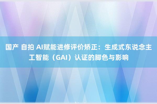 国产 自拍 AI赋能进修评价矫正：生成式东说念主工智能（GAI）认证的脚色与影响