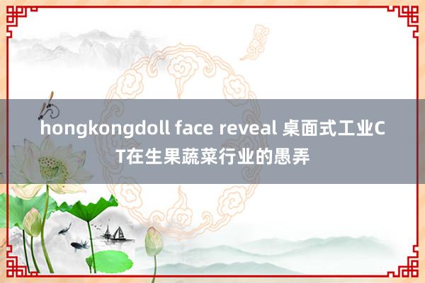 hongkongdoll face reveal 桌面式工业CT在生果蔬菜行业的愚弄