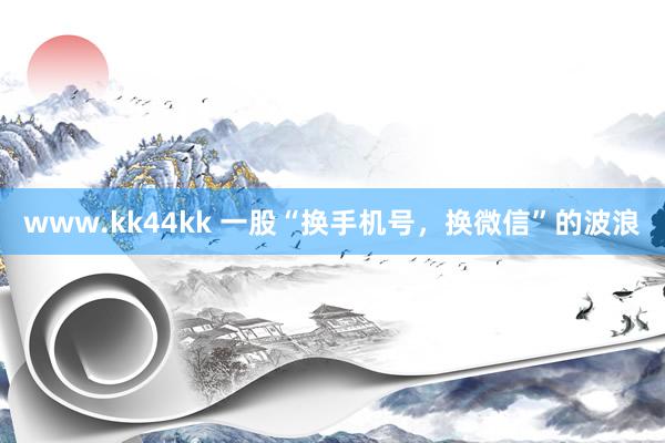 www.kk44kk 一股“换手机号，换微信”的波浪