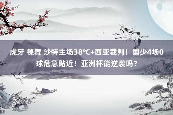 虎牙 裸舞 沙特主场38℃+西亚裁判！国少4场0球危急贴近！亚洲杯能逆袭吗？